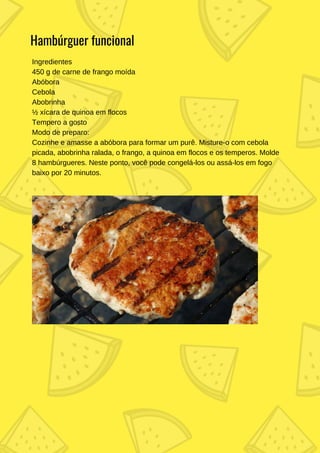 Ingredientes
450 g de carne de frango moída
Abóbora
Cebola
Abobrinha
½ xícara de quinoa em flocos
Tempero a gosto
Modo de preparo:
Cozinhe e amasse a abóbora para formar um purê. Misture-o com cebola
picada, abobrinha ralada, o frango, a quinoa em flocos e os temperos. Molde
8 hambúrgueres. Neste ponto, você pode congelá-los ou assá-los em fogo
baixo por 20 minutos.
Hambúrguer funcional
 