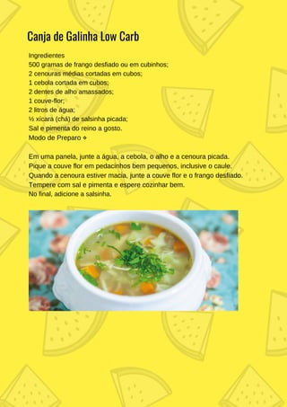 Ingredientes
500 gramas de frango desfiado ou em cubinhos;
2 cenouras médias cortadas em cubos;
1 cebola cortada em cubos;
2 dentes de alho amassados;
1 couve-flor;
2 litros de água;
½ xícara (chá) de salsinha picada;
Sal e pimenta do reino a gosto.
Modo de Preparo ⋄
Em uma panela, junte a água, a cebola, o alho e a cenoura picada.
Pique a couve flor em pedacinhos bem pequenos, inclusive o caule.
Quando a cenoura estiver macia, junte a couve flor e o frango desfiado.
Tempere com sal e pimenta e espere cozinhar bem.
No final, adicione a salsinha.
Canja de Galinha Low Carb
 