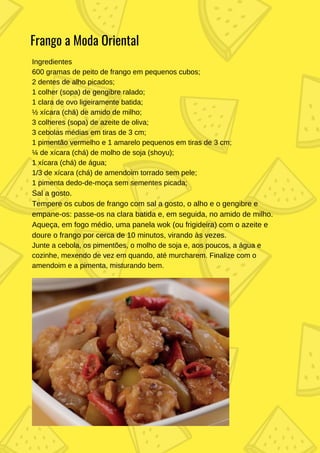 Ingredientes
600 gramas de peito de frango em pequenos cubos;
2 dentes de alho picados;
1 colher (sopa) de gengibre ralado;
1 clara de ovo ligeiramente batida;
½ xícara (chá) de amido de milho;
3 colheres (sopa) de azeite de oliva;
3 cebolas médias em tiras de 3 cm;
1 pimentão vermelho e 1 amarelo pequenos em tiras de 3 cm;
¼ de xícara (chá) de molho de soja (shoyu);
1 xícara (chá) de água;
1/3 de xícara (chá) de amendoim torrado sem pele;
1 pimenta dedo-de-moça sem sementes picada;
Sal a gosto.
Tempere os cubos de frango com sal a gosto, o alho e o gengibre e
empane-os: passe-os na clara batida e, em seguida, no amido de milho.
Aqueça, em fogo médio, uma panela wok (ou frigideira) com o azeite e
doure o frango por cerca de 10 minutos, virando às vezes.
Junte a cebola, os pimentões, o molho de soja e, aos poucos, a água e
cozinhe, mexendo de vez em quando, até murcharem. Finalize com o
amendoim e a pimenta, misturando bem.
Frango a Moda Oriental
 