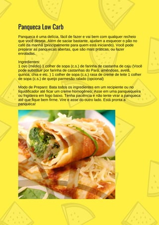 Panqueca Low Carb
Panqueca é uma delícia, fácil de fazer e vai bem com qualquer recheio
que você deseje. Além de saciar bastante, ajudam a esquecer o pão no
café da manhã (principalmente para quem está iniciando). Você pode
preparar as panquecas abertas, que são mais práticas, ou fazer
enroladas.
Ingredientes:
1 ovo (médio) 1 colher de sopa (c.s.) de farinha de castanha de caju (Você
pode substituir por farinha de castanhas do Pará, amêndoas, avelã,
quinoa, chia e etc. ) 1 colher de sopa (c.s.) rasa de creme de leite 1 colher
de sopa (c.s.) de queijo parmesão ralado (opcional)
Modo de Preparo: Bata todos os ingredientes em um recipiente ou no
liquidificador até ficar um creme homogêneo; Asse em uma panquequeira
ou frigideira em fogo baixo. Tenha paciência e não tente virar a panqueca
até que fique bem firme. Vire e asse do outro lado. Está pronta a
panqueca!
 