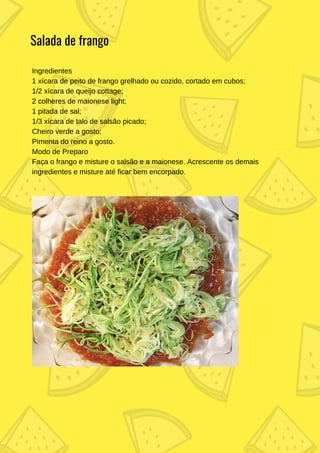 Ingredientes
1 xícara de peito de frango grelhado ou cozido, cortado em cubos;
1/2 xícara de queijo cottage;
2 colheres de maionese light;
1 pitada de sal;
1/3 xícara de talo de salsão picado;
Cheiro verde a gosto;
Pimenta do reino a gosto.
Modo de Preparo
Faça o frango e misture o salsão e a maionese. Acrescente os demais
ingredientes e misture até ficar bem encorpado.
Salada de frango
 