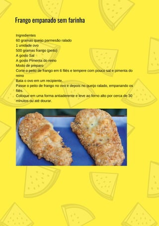Ingredientes
60 gramas queijo parmesão ralado
1 unidade ovo
500 gramas frango (peito)
A gosto Sal
A gosto Pimenta do reino
Modo de preparo
Corte o peito de frango em 6 filés e tempere com pouco sal e pimenta do
reino
Bata o ovo em um recipiente.
Passe o peito de frango no ovo e depois no queijo ralado, empanando os
filés.
Coloque em uma forma antiaderente e leve ao forno alto por cerca de 30
minutos ou até dourar.
Frango empanado sem farinha
 