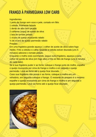 FRANGO À PARMEGIANA LOW CARB
Ingredientes
1 peito de frango sem osso e pele, cortado em filés
1 cebola, finamente fatiada
1 dente de alho bem picado
2 colheres (sopa) de azeite de oliva
1 lata de tomate pelado
1 xícara de queijo mussarela ralado
¼ de xícara de queijo parmesão ralado
Preparo
Em uma frigideira grande aqueça 1 colher de azeite de oliva sobre fogo
médio. Frite a cebola e o alho. Quando a cebola estiver dourada (uns 5
minutos) adicione o tomate pelado.
Enquanto o molho está cozinhando, pegue outra frigideira, aqueça a outra
colher de azeite de oliva (em fogo alto) e frite os filés de frango (uns 6 minutos
de cada lado).
Se a sua frigideira puder ir ao forno, coloque o frango junto do molho, espalhe
o queijo mussarela por cima do frango e molho e em seguida o queijo
parmesão. Leve ao forno até o queijo ficar dourado.
Caso sua frigideira não possa ir ao forno, coloque o molho em um
refratário, em seguida coloque o frango. O restante do preparo é o mesmo:
espalhe o queijo mussarela por cima do frango e molho e em seguida o
queijo parmesão. Leve ao forno até o queijo ficar dourado.
 