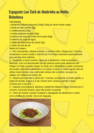 Espaguete Low Carb de Abobrinha ao Molho
Bolonhesa
Ingredientes
1 abobrinha italiana pequena (150g) 100g de carne moída magra
1 dente de alho picado (6g)
¼ cebola picada (25g)
1 tomate pequeno picado (50g)
3 colheres de sopa de molho de tomate (60g)
3 colheres de sopa de água
1 colher de sobremesa de azeite (5g)
1 colher de chá de sal.
Modo de Preparo:
1 – Em uma panela, coloque o azeite, a cebola e alho, refogue por 2 minutos.
Acrescente a carne moída e cozinhe por 8 minutos mexendo ocasionalmente
para ela ficar bem soltinha.
2 – Enquanto a carne cozinha, higienize a abobrinha. Corte as pontas e
descarte. Com um descascador de tipo julienne passe pela abobrinha até
chegar no miolo, quando chegar no miolo vire a abobrinha e repita o processo
até acabar com toda a abobrinha e só sobrar o miolo. O miolo a gente não vai
utilizar nesta receita, mas você pode colocar ele no molho, na sopa, na
salada, em recheios de tortas, etc.
3 – Depois que cozinhar a carne por 7 minutos, acrescente o tomate picado, a
polpa de tomate, a água e o sal, misture bem, tampe a panela e deixe
cozinhar por 5 minutos
4 – Aqueça uma frigideira, adicione a abobrinha fatiada e deixe cozinhar por 3
minutos, mexendo sempre, para não grudar na panela
5 – Hora de montar o prato! Coloque o espaguete de abobrinha e cubra
com o molho de tomate. Sirva em seguida.
 