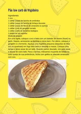 Ingredientes
1 ovo
1 colher (sopa) de farinha de amêndoa
1 colher (sopa) de farinha de linhaça dourada
1 colher (sopa) de flocos de amaranto ou quinua
1 colher (chá) de gergelim torrado
1 colher (café) de fermento biológico
1 pitada de sal marinho
Modo de preparo
Em uma tigela, coloque o ovo e bata com um batedor de arame (fouet) ou
garfo. Depois, acrescente as farinhas e mexa bem. Por último, coloque o
gergelim e o fermento. Aqueça uma frigideira pequena (daquelas de fritar
ovo ou quadrada) em fogo bem baixo e despeje a massa. Coloque uma
tampa e deixe assar de um lado. Quando estiver dourado, vire para assar
e dourar do outro lado. Para o recheio, indicamos muçarela de búfala ou
outro queijo de sua preferência, ricota com geléia ou abacate amassado
com ovo.
Pão low carb de frigideira
 