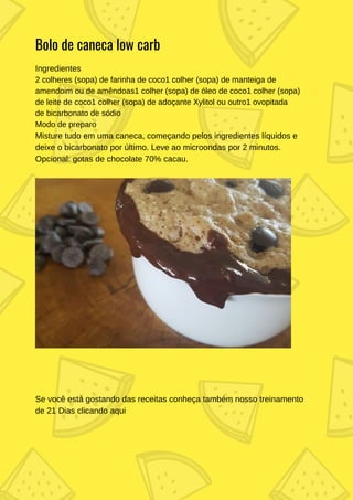 Ingredientes
2 colheres (sopa) de farinha de coco1 colher (sopa) de manteiga de
amendoim ou de amêndoas1 colher (sopa) de óleo de coco1 colher (sopa)
de leite de coco1 colher (sopa) de adoçante Xylitol ou outro1 ovopitada
de bicarbonato de sódio
Modo de preparo
Misture tudo em uma caneca, começando pelos ingredientes líquidos e
deixe o bicarbonato por último. Leve ao microondas por 2 minutos.
Opcional: gotas de chocolate 70% cacau.
Bolo de caneca low carb
Se você está gostando das receitas conheça também nosso treinamento
de 21 Dias clicando aqui
 