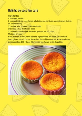 Ingredientes
4 unidades de ovo
2 xícaras (chá) de coco fresco ralado (ou use as fibras que sobraram do leite
de coco caseiro)
1 copo de leite de coco (200 ml) caseiro
1/3 xícara (chá) de óleo de coco
1 colher (sobremesa) de fermento químico em pó, cheia
Modo de preparo
Bata os ovos e misture os demais ingredientes até obter uma massa
homogênea. Distribua em forminhas de muffins untadas. Asse em forno
preaquecido a 180 °C por 20 minutos (ou faça o teste do palito).
Bolinho de coco low carb
 