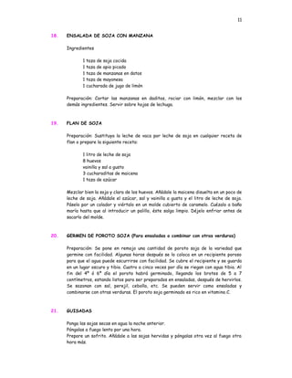 11


18.   ENSALADA DE SOJA CON MANZANA

      Ingredientes

             1   taza de soja cocida
             1   taza de apio picado
             1   taza de manzanas en datos
             1   taza de mayonesa
             1   cucharada de jugo de limón

      Preparación: Cortar las manzanas en daditos, rociar con limón, mezclar con los
      demás ingredientes. Servir sobre hojas de lechuga.



19.   FLAN DE SOJA

      Preparación: Sustituya la leche de vaca por leche de soja en cualquier receta de
      flan o prepare la siguiente receta:

             1 litro de leche de soja
             8 huevos
             vainilla y sal a gusto
             3 cucharaditas de maicena
             1 taza de azúcar

      Mezclar bien la soja y clara de los huevos. Añádale la maicena disuelta en un poco de
      leche de soja. Añádale el azúcar, sal y vainilla a gusto y el litro de leche de soja.
      Páselo por un colador y viértalo en un molde cubierto de caramelo. Cuézalo a baño
      maría hasta que al introducir un palillo, éste salga limpio. Déjelo enfriar antes de
      sacarlo del molde.



20.   GERMEN DE POROTO SOJA (Para ensaladas o combinar con otras verduras)

      Preparación: Se pone en remojo una cantidad de poroto soja de la variedad que
      germine con facilidad. Algunas horas después se lo coloca en un recipiente poroso
      para que el agua puede escurrirse con facilidad. Se cubre el recipiente y se guarda
      en un lugar oscuro y tibio. Cuatro a cinco veces por día se riegan con agua tibia. Al
      fin del 4º ó 6º día el poroto habrá germinado, llegando los brotes de 5 a 7
      centímetros, estando listos para ser preparados en ensaladas, después de hervirlos.
      Se sazonan con sal, perejil, cebolla, etc. Se pueden servir como ensaladas y
      combinarse con otras verduras. El poroto soja germinado es rico en vitamina C.



21.   GUISADAS

      Ponga las sojas secas en agua la noche anterior.
      Póngalas a fuego lento por una hora.
      Prepare un sofrito. Añádale a las sojas hervidas y póngalas otra vez al fuego otra
      hora más.
 
