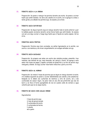 15


31.   POROTO SOJA A LA CREMA

      Preparación: Se ponen a remojar los porotos durante una noche. Se ponen a cocinar
      hasta que estén blandos. Se dora una cebolla en el aceite, se le agrega la crema o
      leche gorda y se añaden los porotos soja. Se sazona y se sirven.



32.   POROTO SOJA ESTOFADO

      Preparación: Se deja el poroto soja en remojo durante toda la noche anterior y por
      la mañana puede cocinarse durante varias horas hasta que esté blando. Se sazona
      con sal y se deja cocinar a fuego bajo hasta que el líquido se vuelva espeso. Así se
      sirve.



33.   POROTOS SOJA FRITOS

      Preparación: Porotos soja bien cocinados, se saltan ligeramente en la sartén, con
      aceite o con manteca y se sirven conjuntamente con acelgas saltadas con ajo.



34.   POROTO SOJA GUISADO

      Preparación: Se prepara una salsa con aceite dos cebollas picadas, pimentón, tres
      tomates, dos dientes de ajo, nuez moscada, sal, perejil y laurel. Se agrega a esta
      salsa tres tazas de papas y zapallo cortados en pedacitos y un kilo de poroto soja
      remojado y blando. Se deja cocinar todo hasta reducirse a puré y se sirve.



35.   POROTO SOJA AL HORNO

      Preparación: Se toman 2 tazas de porotos que se dejan en remojo durante la noche.
      A la mañana siguiente se ponen a cocinar añadiéndoles una cebolla y dos zanahorias.
      Después se le añade una cucharada de manteca y otra de aceite, sal y dos
      cucharadas de azúcar negra. Se pone todo en una olla (es preferible que sea de
      barro y se lleva al horno agregándole de vez en cuando caldo de verdura o agua
      caliente para que no se seque mucho.



36.   POROTO DE SOJA CON SALSA VERDE

      Ingredientes:

             1 taza de poroto soja
             ½ taza de perejil picado
             3 cucharadas de aceite
             2 cucharadas de harina
             1 cebolla
             sal a gusto
 
