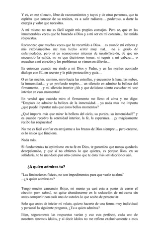 Y es, en ese silencio, libre de razonamientos y tuyos y de otras personas, que tu 
espíritu que conoce de su realeza, va a salir radiante… poderoso, a darte la 
energía y valor que necesitas. 
A mi mismo no me es fácil seguir mis propios consejos. Pero se, que en las 
innumerables veces que he buscado a Dios y a mi ser en mi corazón… he tenido 
respuestas. 
Reconozco que muchas veces que he recurrido a Dios… es cuando mi cabeza y 
mis razonamientos me han hecho sentir muy mal… no al grado de 
enfermedades, pero sí en sensaciones internas de insatisfacción, de que no 
encuentro la salida, no se que decisiones tomar, si seguir a mi cabeza… o 
escuchar a mi corazón y los problemas se vienen en diluvio… 
Es entonces cuando me rindo a mi Dios y Padre, y en las noches acostado 
dialogo con EL en secreto y le pido protección y guía… 
O en las noches, camino, miro hacia las estrellas, y encuentro la luna, las nubes, 
la inmensidad… y un profundo respiro… un silencio en admirar la belleza del 
firmamento… y mi silencio interior ¡Ah y que delicioso siento escuchar mi voz 
interior en esos momentos! 
En verdad que cuando miro el firmamento me lleno el alma y me digo: 
“Después de admirar la belleza de la inmensidad… ya nada mas me importa 
¿que puede importar más que estos bellos momentos? 
¿Qué importa más que mirar la belleza del cielo, su pureza, su inmensidad?” y 
es cuando recobro la serenidad interior, la fe, la esperanza… ¡y mágicamente 
recibo las respuestas! 
No me es fácil confiar en arrojarme a los brazos de Dios siempre… pero creeme, 
es lo único que funciona. 
Nada más. 
Si fundamentas tu optimismo en tu fe en Dios, te garantizo que nunca quedarás 
decepcionado, y que si no obtienes lo que quieres, es porque Dios, en su 
sabiduría, te ha mandado por otro camino que te dará más satisfacciones aún. 
¿A quien admiras tu? 
"Las limitaciones físicas, no son impedimentos para que vuele tu alma” 
...¿A quien admiras tu? 
Tengo mucho cansancio físico, mi mente ya casi esta a punto de cerrar el 
circuito pero sabes?, no quise abandonarme en la seducción de mi cama sin 
antes compartir con cada uno de ustedes lo que acabo de presenciar. 
Solo que antes de iniciar mi relato, quiero hacerte de una forma muy individual 
y personal la siguiente pregunta, ¿Tu a quien admiras? 
Bien, seguramente las respuestas varían y eso esta perfecto, cada uno de 
nosotros tenemos ídolos, y al decir ídolos no me refiero exclusivamente a esos 
 