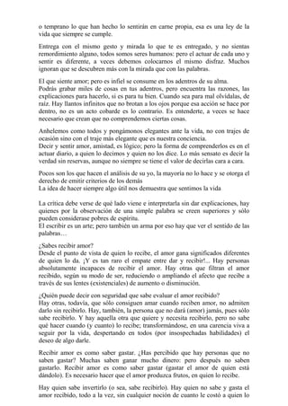 o temprano lo que han hecho lo sentirán en carne propia, esa es una ley de la 
vida que siempre se cumple. 
Entrega con el mismo gesto y mirada lo que te es entregado, y no sientas 
remordimiento alguno, todos somos seres humanos: pero el actuar de cada uno y 
sentir es diferente, a veces debemos colocarnos el mismo disfraz. Muchos 
ignoran que se descubren más con la mirada que con las palabras. 
El que siente amor; pero es infiel se consume en los adentros de su alma. 
Podrás grabar miles de cosas en tus adentros, pero encuentra las razones, las 
explicaciones para hacerlo, si es para tu bien. Cuando sea para mal olvídalas, de 
raíz. Hay llantos infinitos que no brotan a los ojos porque esa acción se hace por 
dentro, no es un acto cobarde es lo contrario. Es entenderte, a veces se hace 
necesario que crean que no comprendemos ciertas cosas. 
Anhelemos como todos y pongámonos elegantes ante la vida, no con trajes de 
ocasión sino con el traje más elegante que es nuestra conciencia. 
Decir y sentir amor, amistad, es lógico; pero la forma de comprenderlos es en el 
actuar diario, a quien lo decimos y quien no los dice. Lo más sensato es decir la 
verdad sin reservas, aunque no siempre se tiene el valor de decirlas cara a cara. 
Pocos son los que hacen el análisis de su yo, la mayoría no lo hace y se otorga el 
derecho de emitir criterios de los demás 
La idea de hacer siempre algo útil nos demuestra que sentimos la vida 
La crítica debe verse de qué lado viene e interpretarla sin dar explicaciones, hay 
quienes por la observación de una simple palabra se creen superiores y sólo 
pueden considerase pobres de espíritu. 
El escribir es un arte; pero también un arma por eso hay que ver el sentido de las 
palabras… 
¿Sabes recibir amor? 
Desde el punto de vista de quien lo recibe, el amor gana significados diferentes 
de quien lo da. ¡Y es tan raro el empate entre dar y recibir!... Hay personas 
absolutamente incapaces de recibir el amor. Hay otras que filtran el amor 
recibido, según su modo de ser, reduciendo o ampliando el afecto que recibe a 
través de sus lentes (existenciales) de aumento o disminución. 
¿Quién puede decir con seguridad que sabe evaluar el amor recibido? 
Hay otras, todavía, que sólo consiguen amar cuando reciben amor, no admiten 
darlo sin recibirlo. Hay, también, la persona que no dará (amor) jamás, pues sólo 
sabe recibirlo. Y hay aquella otra que quiere y necesita recibirlo, pero no sabe 
qué hacer cuando (y cuanto) lo recibe; transformándose, en una carencia viva a 
seguir por la vida, despertando en todos (por insospechadas habilidades) el 
deseo de algo darle. 
Recibir amor es como saber gastar. ¿Has percibido que hay personas que no 
saben gastar? Muchas saben ganar mucho dinero: pero después no saben 
gastarlo. Recibir amor es como saber gastar (gastar el amor de quien está 
dándolo). Es necesario hacer que el amor produzca frutos, en quien lo recibe. 
Hay quien sabe invertirlo (o sea, sabe recibirlo). Hay quien no sabe y gasta el 
amor recibido, todo a la vez, sin cualquier noción de cuanto le costó a quien lo 
 