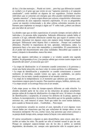 de luz, y les dan mensajes… Puede ser cierto… pero hay que diferenciar cuando 
es verdad o es el gran ego que existe en esa “supuesta conexión y el supuesto 
canalizador”, como también en algunos de sus seguidores. Existen muchos 
individuos que se conectan con energías que ellos pueden malinterpretar como 
“grandes maestros”, y hasta exigen dinero por colocar o transferirles vibraciones 
a las personas de esos supuestos maestros espirituales. El ave se preguntaba: 
¿acaso un maestro evolucionado y de altas esferas celestiales necesita de un 
humano para implantar su energía a algún ser? Y sobre todo ¿cobrar con dinero 
por esta labor de servicio? 
La alondra supo que en tales experiencias el corazón siempre enviará señales al 
individuo y la persona debe respetarlas. Sabiendo diferenciar cuándo habla el 
corazón o el ego, sabiendo diferenciar cuando hay que seguir el camino o hay 
que parar, descansar (en algunos casos este espacio toma tiempo) para luego 
proseguir. Diferenciar entre dejarse fluir o renunciar… Porque son conductas 
diferentes. Percibió lo importancia de leer, aprender, informarse, saber. La 
ignorancia hace a los seres más manejables y controlables. El conocimiento le 
da el poder del discernimiento ante estas realidades. Descubrió que cuando te 
aman y después te desamaban, nunca fue amor. 
Notó que algunos individuos se compran y se venden usando esta sagrada 
palabra. Se preguntaba el ave ¿Las parejas sabrán que existen cuatro etapas en el 
desarrollo del amor? ¿Conocerán que son?: 
• La etapa de idealización: es el momento cuando conocemos a la personas y 
existe una fuerte atracción, nos hace volar, la vemos perfecta. La sublimamos. 
• La etapa de identificación y aceptación: es cuando comenzamos a conocer 
realmente al individuo, cuando vemos sus egos, sus cualidades, sus partes 
positivas y las no tanto, cuando aceptamos al ser amado como es. 
• La etapa de la independencia: es el momento que sabemos que amamos, pero 
necesitamos espacio para lo nuestro. Para nuestros amigos, hobbies, deleites etc. 
• La etapa sexual: es la entrega física con el ser amado. 
Cada etapa posee su ritmo de tiempo-espacio diferente en cada relación. La 
alondra entendió parte de las crisis en las relaciones de pareja actualmente: 
parejas saltan de la etapa de idealización a la etapa del sexo. Al entrar a la etapa 
de identificación y aceptación, al conocer los defectos de la pareja, aparece el 
rechazo, la incomprensión y la renuncia. Descubrió que en los grandes cambios, 
misiones etc., está inmerso el amor. Notó que todos los seres tenían defectos, 
pero cuando se llenan de amor… Cambiaban… Para mejor. 
Las experiencias sexuales no ocurren al azar, (pensaba el ave) algunas veces 
vienen dadas por situaciones que hay que solucionar de tiempo antes; es una 
frecuencia atemporal. Por eso, ciertas veces, hay personas que creen conocer a 
su pareja desde tiempo atrás, aunque nunca la hayan visto anteriormente. 
El unirse sexualmente a alguien es para desarrollarse, para crecer, para dar y 
recibir en todos los roles. No puede ser sólo el instinto sexual lo que los una. 
Porque en cualquier espacio-tiempo uno de los dos o ambos se sentirán 
degradados, devaluados, etc. aunque esta apreciación sólo lo acepten para sí 
 