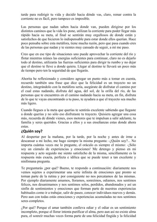 tarde para redirigir tu vida y decidir hacia dónde vas, claro, remar contra la 
corriente no es fácil, pero tampoco es imposible. 
Las personas que nadan saben hacia donde van, pueden dirigirse por los 
distintos caminos que la vida les pone, utilizan la corriente para poder llegar más 
rápido hacia su meta, al final se sentirán muy orgullosos de donde están y 
satisfechos de que hicieron lo indispensable para estar donde ellos querían. Hace 
poco pensaba sobre esta metáfora, tiene mucha razón, pero que pasa cuando eres 
de las personas que nadan y te sientes muy cansado de seguir, a mí me paso. 
Creo que en ese tipo de situaciones uno puede aprovechar la corriente del río y 
flotar mientras reúnes las energías suficientes para continuar, claro no es dejarlo 
todo al destino, utilizarás las fuerzas suficientes para dirigir tu rumbo y no dejar 
que el destino te lleve a donde quiera. Llegar al destino te llevará un poco más 
de tiempo pero ten la seguridad de que llegarás. 
Ahorita he reflexionado y considero agregar un punto más a tomar en cuenta, 
recuerdo también una frase que dice que la felicidad es un trayecto no un 
destino, integrándolo con la metáfora sería, asegúrate de disfrutar el camino por 
el cual estas nadando, disfruta del agua, del sol, de la orilla del río, de las 
personas que te encuentres en el camino nadando hacia su meta, en fin, disfruta 
de lo que te vayas encontrando a tu paso, te ayudara a que el trayecto sea mucho 
más ligero. 
Cuando llegues a la meta que querías te sentirás excelente sabiendo que llegaste 
a donde querías y no sólo eso disfrutaste tu trayecto. Quisiera agregar una cosa 
más, recuerda de dónde vienes, esos motores que te impulsan a salir adelante, tu 
familia y seres queridos. Gracias a ellos y a sus enseñanzas estas donde ahora 
estas. 
¿Quién soy? 
Al despertar por la mañana, por la tarde, por la noche y antes de irme a 
descansar a mi lecho, me hago siempre la misma pregunta: -¿Quién soy?... No 
importa cuántas veces me lo pregunte, el oráculo es siempre el mismo: -¡Sólo 
soy un cúmulo de experiencias y emociones! Me detengo y pienso en mi 
respuesta y acto seguido me siento satisfecho de la misma, sencillamente es la 
respuesta más exacta, perfecta e idílica que se puede tener a tan excelente y 
ninfómana pregunta. 
Te preguntarás ¿por qué? Bueno, te respondo a continuación: diariamente nos 
vemos sujetos a experimentar una serie infinita de emociones que pronto se 
tornan parte de la rutina y por consiguiente no nos percatamos de las mismas. 
Por ejemplo diariamente amamos, lloramos, sonreímos, odiamos, nos sentimos 
felices, nos desanimamos y nos sentimos solos, perdidos, abandonados y así un 
sinfín de sentimientos y emociones que forman parte de nuestras experiencias 
habituales como ir a trabajar, salir de paseo, conocer individuos nuevos y demás. 
Pero aun con todas estás emociones y experiencias acumuladas no nos sentimos 
seres completos. 
¿Por qué? Porque el amar también conlleva odiar y el odiar es un sentimiento 
incompleto, porque el llorar intenta purificar el alma, pero aun así no existe alma 
pura, el sonreír muchas veces forma parte de una felicidad fingida y la felicidad 
 
