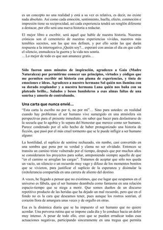 es un concepto no una realidad y está a su vez es relativa, es decir, no existe 
nada absoluto. Así como cada emoción, sentimiento, huella, efecto, conmoción e 
impresión tiene su reciprocidad, así cada experiencia tendrá un renglón diferente 
a destacar, por ello será una nueva historia a redactar. 
El mejor libro a escribir, será aquel que hable de nuestra historia. Nuestras 
crónicas son el cementerio de nuestras experiencias vividas, nuestros más 
temibles secretos, son las que nos definen, y por ello serán las que darán 
respuesta a la interrogativa ¿Quién soy?... esperaré con ansias el día en que calle 
el silencio, enmudezca la guerra y la vida nos sonría. 
…Lo mejor de todo es que aun amanece gratis… 
Sólo fueron unos minutos de inspiración, agradezco a Gaia (Madre 
Naturaleza) por permitirme conocer sus principios, virtudes y códigos que 
me permiten escribir mi historia con pluma de experiencias, y tinta de 
emociones e ideas. Agradezco a nuestro hermano Sol quién nos ilumina con 
su dorado resplandor y a nuestra hermana Luna quién nos baña con su 
plateado brillo... Saludos y besos bandoleros a esas almas faltas de una 
sonrisa y amorío de contrabando. 
Una carta que nunca envié... 
“Esta carta la escribo no por ti, no por mí”… Sino para ustedes: en realidad 
cuando hay problemas el ser humano vive sumergido en una atmósfera sin 
perspectivas para el presente inmediato, sin saber que hacer para deslastrarse de 
la secuela que lo agobia y lo separa del bienestar que merece como ser humano. 
Parece condenado por el sólo hecho de haber protagonizado una historia de 
ficción, que pasó por el más cruel tormento que se le puede infligir a ser humano 
alguno: 
La hostilidad, el suplicio de sentirse rechazado, sin rumbo, casi convertido en 
una sombra que pena por su verdad y clama no ser olvidado. Entonces se 
transita un camino triste vulnerado por el tiempo, después que por muchos años 
se consideraron los proyectos para soñar, anteponiendo siempre aquello de que 
“en el camino se arreglan las cargas”. Tratamos de aceptar que sólo nos queda 
un vacío, un silencio o un recuerdo muy vago y difuso de los momentos bonitos 
que se vivieron, para justificar el suplicio de la esperanza y disimular la 
(in)tolerancia compartida en una carrera de aliento del destino. 
A veces, he llegado a pensar que no existimos, que ese lugar que ocupamos en el 
universo es fábula, que el ser humano deambula como fantasma en una relación 
espacio-tiempo que se niega a morir. Que somos dueños de un discurso 
repetitivo producto de las heridas que ha dejado un mal recuerdo, pero que en el 
fondo no es la cara que deseamos tener, pues aunque los rostros sonrían, el 
corazón llora de amargura unas veces y de orgullo en otras. 
Esa es la dinámica diaria que se ha impuesto el ser humano que no quiere 
acordar. Una perversa rutina que se impone cada día y lo conduce hacia un dolor 
muy intenso. A pesar de todo ello, creo que se pueden erradicar todas esas 
actuaciones negativas, participando sinceramente en una tregua que permita 
 