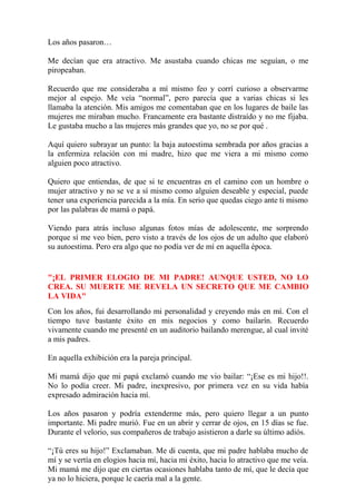 Los años pasaron… 
Me decían que era atractivo. Me asustaba cuando chicas me seguían, o me 
piropeaban. 
Recuerdo que me consideraba a mí mismo feo y corrí curioso a observarme 
mejor al espejo. Me veía “normal”, pero parecía que a varias chicas si les 
llamaba la atención. Mis amigos me comentaban que en los lugares de baile las 
mujeres me miraban mucho. Francamente era bastante distraído y no me fijaba. 
Le gustaba mucho a las mujeres más grandes que yo, no se por qué . 
Aquí quiero subrayar un punto: la baja autoestima sembrada por años gracias a 
la enfermiza relación con mi madre, hizo que me viera a mi mismo como 
alguien poco atractivo. 
Quiero que entiendas, de que si te encuentras en el camino con un hombre o 
mujer atractivo y no se ve a sí mismo como alguien deseable y especial, puede 
tener una experiencia parecida a la mía. En serio que quedas ciego ante ti mismo 
por las palabras de mamá o papá. 
Viendo para atrás incluso algunas fotos mías de adolescente, me sorprendo 
porque sí me veo bien, pero visto a través de los ojos de un adulto que elaboró 
su autoestima. Pero era algo que no podía ver de mí en aquella época. 
"¡EL PRIMER ELOGIO DE MI PADRE! AUNQUE USTED, NO LO 
CREA. SU MUERTE ME REVELA UN SECRETO QUE ME CAMBIO 
LA VIDA" 
Con los años, fui desarrollando mi personalidad y creyendo más en mí. Con el 
tiempo tuve bastante éxito en mis negocios y como bailarín. Recuerdo 
vivamente cuando me presenté en un auditorio bailando merengue, al cual invité 
a mis padres. 
En aquella exhibición era la pareja principal. 
Mi mamá dijo que mi papá exclamó cuando me vio bailar: “¡Ese es mi hijo!!. 
No lo podía creer. Mi padre, inexpresivo, por primera vez en su vida había 
expresado admiración hacia mí. 
Los años pasaron y podría extenderme más, pero quiero llegar a un punto 
importante. Mi padre murió. Fue en un abrir y cerrar de ojos, en 15 días se fue. 
Durante el velorio, sus compañeros de trabajo asistieron a darle su último adiós. 
“¡Tú eres su hijo!” Exclamaban. Me di cuenta, que mi padre hablaba mucho de 
mí y se vertía en elogios hacia mí, hacia mi éxito, hacia lo atractivo que me veía. 
Mi mamá me dijo que en ciertas ocasiones hablaba tanto de mí, que le decía que 
ya no lo hiciera, porque le caería mal a la gente. 
 