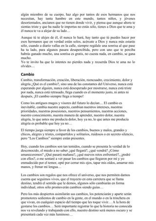 algún miembro de su cuerpo, haz algo por tantos de esos hermanos que nos 
necesitan, hay tanta hambre en este mundo, tantos niños, y jóvenes 
desorientados, ancianos que no tienen donde vivir, y piensa que aunque ahora te 
sientas triste y que ha nadie le importas no estás sólo, tienes a Dios que te ama y 
él nunca te va a alejar de su lado… 
Aunque tú te alejes de él, él nunca lo hará, hay tanto que tú puedes hacer por 
esos hermanos que en verdad están solos, acércate a Dios y nunca más estarás 
sólo, cuando a diario vallas en la calle, siempre regálale una sonrisa al que pase 
ha tu lado, para algunos pasara desapercibida, pero con uno que te perciba 
habrás ganado mucho, una sonrisa es gratis, no cuesta nada, en cambio, se gana 
mucho. 
Yo te invito ha que lo intentes no pierdes nada y recuerda Dios te ama no lo 
olvides… 
Cambio 
Cambio, transformación, creación, liberación, reencuadre, crecimiento, dolor y 
alegría ¿Qué es el cambio?, sino una de las constantes del Universo, nunca está 
esperando por alguien, nunca está desesperado por mostrarse, nunca está triste 
por nada, nunca está retrasado, llega cuando es el momento justo, ni antes ni 
después, ¡El cambio siempre llega a tiempo! 
Como los antiguos magos y visores del futuro lo decían… El cambio es 
inevitable, cambia nuestro aspecto, cambian nuestros intereses, nuestras 
prioridades, nuestras posesiones, nuestros pensamientos, nuestras acciones, 
nuestro conocimiento, nuestra manera de aprender, nuestro dolor, nuestra 
alegría, lo que antes me producía dolor, hoy ya no, lo que antes me producía 
alegría es probable que hoy ya no… 
El tiempo juega siempre a favor de los cambios, buenos y malos, grandes y 
chicos, alegres y tristes, compartidos y solitarios, ruidosos o en secreto silencio, 
pero “Los Cambios” siempre están presentes. 
Hoy, cuando los cambios son tan temidos, cuando se presenta la verdad de lo 
desconocido, el miedo a no saber ¿qué llegará?, ¿qué vendrá? ¿Cómo 
amaneceremos? ¿Qué pasará mañana?, ¿qué nuevos retos enfrentaré?, ¿podré 
con ellos?, o me sentaré a ver pasar los cambios que llegaron por mí y yo 
enmudecido por el temor, opté por cerrar mis ojos, tapar mis oídos, amarrar mis 
manos, y frenar mi lengua… 
Los cambios son regalos que nos ofrece el universo, que nos permiten darnos 
cuenta que seguimos vivos, que el trayecto en esta carretera que se llama 
destino, tendrá el sentido que le demos, algunos sólo cambiarán en forma 
individual, otros sólo promoverán cambios siendo guías… 
Pero los más despiertos asimilarán sus cambios, los potenciarán y aparte serán 
promotores sedientos de cambio en la gente, en el mundo o en la trinchera en 
que vivan, en cualquier espacio del tiempo que les toque vivir… A la hora de 
gestarse los cambios… Será importante registrar lo que la historia no conocida 
nos va revelando y trabajando con ello, nuestro destino será menos oscuro y se 
presentará cada vez más luminoso… 
 