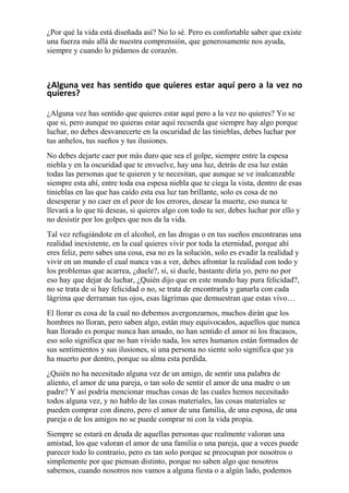 ¿Por qué la vida está diseñada así? No lo sé. Pero es confortable saber que existe 
una fuerza más allá de nuestra comprensión, que generosamente nos ayuda, 
siempre y cuando lo pidamos de corazón. 
¿Alguna vez has sentido que quieres estar aquí pero a la vez no 
quieres? 
¿Alguna vez has sentido que quieres estar aquí pero a la vez no quieres? Yo se 
que si, pero aunque no quieras estar aquí recuerda que siempre hay algo porque 
luchar, no debes desvanecerte en la oscuridad de las tinieblas, debes luchar por 
tus anhelos, tus sueños y tus ilusiones. 
No debes dejarte caer por más duro que sea el golpe, siempre entre la espesa 
niebla y en la oscuridad que te envuelve, hay una luz, detrás de esa luz están 
todas las personas que te quieren y te necesitan, que aunque se ve inalcanzable 
siempre esta ahí, entre toda esa espesa niebla que te ciega la vista, dentro de esas 
tinieblas en las que has caído esta esa luz tan brillante, solo es cosa de no 
desesperar y no caer en el peor de los errores, desear la muerte, eso nunca te 
llevará a lo que tú deseas, si quieres algo con todo tu ser, debes luchar por ello y 
no desistir por los golpes que nos da la vida. 
Tal vez refugiándote en el alcohol, en las drogas o en tus sueños encontraras una 
realidad inexistente, en la cual quieres vivir por toda la eternidad, porque ahí 
eres feliz, pero sabes una cosa, esa no es la solución, solo es evadir la realidad y 
vivir en un mundo el cual nunca vas a ver, debes afrontar la realidad con todo y 
los problemas que acarrea, ¿duele?, si, si duele, bastante diría yo, pero no por 
eso hay que dejar de luchar, ¿Quién dijo que en este mundo hay pura felicidad?, 
no se trata de si hay felicidad o no, se trata de encontrarla y ganarla con cada 
lágrima que derraman tus ojos, esas lágrimas que demuestran que estas vivo… 
El llorar es cosa de la cual no debemos avergonzarnos, muchos dirán que los 
hombres no lloran, pero saben algo, están muy equivocados, aquellos que nunca 
han llorado es porque nunca han amado, no han sentido el amor ni los fracasos, 
eso solo significa que no han vivido nada, los seres humanos están formados de 
sus sentimientos y sus ilusiones, si una persona no siente solo significa que ya 
ha muerto por dentro, porque su alma esta perdida. 
¿Quién no ha necesitado alguna vez de un amigo, de sentir una palabra de 
aliento, el amor de una pareja, o tan solo de sentir el amor de una madre o un 
padre? Y así podría mencionar muchas cosas de las cuales hemos necesitado 
todos alguna vez, y no hablo de las cosas materiales, las cosas materiales se 
pueden comprar con dinero, pero el amor de una familia, de una esposa, de una 
pareja o de los amigos no se puede comprar ni con la vida propia. 
Siempre se estará en deuda de aquellas personas que realmente valoran una 
amistad, los que valoran el amor de una familia o una pareja, que a veces puede 
parecer todo lo contrario, pero es tan solo porque se preocupan por nosotros o 
simplemente por que piensan distinto, porque no saben algo que nosotros 
sabemos, cuando nosotros nos vamos a alguna fiesta o a algún lado, podemos 
 