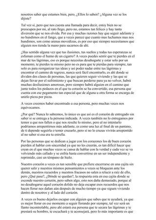 nosotros saber que estamos bien, pero, ¿Ellos lo saben? ¿Alguna vez se los 
dijiste? 
Tal vez si, pero que nos cuesta una llamada para decir, estoy bien no se 
preocupen por mi, al rato llego, pero no, estamos tan felices y hay tanta 
diversión que se nos olvida. Por esa y muchas razones hay que seguir adelante y 
no hundirnos en el fango, que a veces parece que cuanto mas luchamos mas nos 
hundimos, son como arenas movedizas, es por eso que siempre necesitamos que 
alguien nos tienda la mano para sacarnos de ahí. 
¿Has sentido alguna vez que tus ilusiones, tus sueños y todas tus esperanzas se 
esfuman como el humo de un cigarro? A veces puedes sentir que te pierdes en el 
mar de tus lágrimas, eso es porque necesitas desahogarte y estar solo por un 
momento, te pierdes tu mismo pero no es para que te pierdas para siempre, tan 
solo es para reorganizar tus ideas y así poder nadar entre tus lágrimas y 
encontrar el camino de regreso, nunca será fácil encontrarlo, es ahí donde se 
dividen dos clases de personas, las que quieren seguir viviendo y las que se 
dejan llevar por el sufrimiento y que buscan perderse para ya no volver, habrá 
muchas desilusiones amorosas, pero siempre habrá alguien en el camino que 
junte todos los pedazos en el que tu corazón se ha convertido, esa persona que 
cuenta con ese pegamento tan especial que de alguna u otra forma se encarga de 
unirlo pieza por pieza. 
A veces creemos haber encontrado a esa persona, pero muchas veces nos 
equivocamos. 
¿Por qué? Nunca lo sabremos, lo único es que así es el corazón de entregado sin 
saber si se entrega a la persona indicada. A veces también no lo entregamos por 
temor a que nos fallen o que nos resulte lo mismo, pero al no intentarlo 
podríamos arrepentirnos más adelante, es como una luz al final de un pantano, 
de ti depende seguirla o temer cruzarlo, pero si no lo cruzas vivirás arrepentido 
al no saber si esa era tu estrella. 
Por las personas que se dedican a jugar con los corazones los de buen corazón 
pierden al hablar con sinceridad ya que no les creerán, es tan difícil hacer que 
crean en el que muchas veces se cansa de hablar con la verdad y cada vez se va 
volviendo más callado y se enfría hasta convertirse en un ser independiente y 
reprimido, casi un témpano de hielo. 
Nuestro corazón a veces es tan sensible que prefiere encerrarse en una cajita sin 
querer salir y nuestros mismos pensamientos a veces se bloquean ante los 
demás, nuestros recuerdos y nuestros fracasos no salen a relucir a raíz de ello, 
pero ¿Qué pasa?, ¿Dónde se quedan?, la respuesta esta en esa cajita donde se 
esconde nuestro corazón, pero saben algo, esto nos daña demasiado, porque al 
no desahogarse aquel corazón dolido no deja escapar esos recuerdos que nos 
hacen llorar nos dañan aún después de mucho tiempo ya que siguen viviendo 
dentro de nosotros y al lado del corazón. 
A veces es bueno dejarlos escapar con alguien que sabes que te ayudará, ya que 
es mejor llorar en ese momento a seguir llorando por siempre, tal vez será un 
llanto incontrolable, pero ahí estará esa persona que te secara las lágrimas y te 
prestará su hombro, te escuchará y te aconsejará, pero lo más importante es que 
 