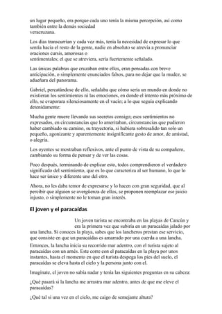 un lugar pequeño, era porque cada uno tenía la misma percepción, así como 
también entre la demás sociedad 
veracruzana. 
Los días transcurrían y cada vez más, tenía la necesidad de expresar lo que 
sentía hacia el resto de la gente, nadie en absoluto se atrevía a pronunciar 
oraciones cursis, amorosas o 
sentimentales; el que se atreviera, sería fuertemente señalado. 
Las únicas palabras que cruzaban entre ellos, eran pensadas con breve 
anticipación, o simplemente enunciados falsos, para no dejar que la mudez, se 
adueñara del panorama. 
Gabriel, percatándose de ello, señalaba que cómo sería un mundo en donde no 
existieran los sentimientos ni las emociones, en donde el intento más próximo de 
ello, se evaporara silenciosamente en el vacío; a lo que seguía explicando 
detenidamente: 
Mucha gente muere llevando sus secretos consigo; esos sentimientos no 
expresados, en circunstancias que lo ameritaban, circunstancias que pudieron 
haber cambiado su camino, su trayectoria, si hubiera sobresalido tan solo un 
pequeño, agonizante y aparentemente insignificante gesto de amor, de amistad, 
o alegría. 
Los oyentes se mostraban reflexivos, ante el punto de vista de su compañero, 
cambiando su forma de pensar y de ver las cosas. 
Poco después, terminando de explicar esto, todos comprendieron el verdadero 
significado del sentimiento, que es lo que caracteriza al ser humano, lo que lo 
hace ser único y diferente uno del otro. 
Ahora, no les daba temor de expresarse y lo hacen con gran seguridad, que al 
percibir que alguien se avergüenza de ellos, se proponen reemplazar ese juicio 
injusto, o simplemente no le toman gran interés. 
El joven y el paracaídas 
Un joven turista se encontraba en las playas de Cancún y 
era la primera vez que subiría en un paracaídas jalado por 
una lancha. Si conoces la playa, sabes que los lancheros prestan ese servicio, 
que consiste en que un paracaídas es amarrado por una cuerda a una lancha. 
Entonces, la lancha inicia su recorrido mar adentro, con el turista sujeto al 
paracaídas con un arnés. Este corre con el paracaídas en la playa por unos 
instantes, hasta el momento en que el turista despega los pies del suelo, el 
paracaídas se eleva hasta el cielo y la persona junto con el. 
Imagínate, el joven no sabía nadar y tenía las siguientes preguntas en su cabeza: 
¿Qué pasará si la lancha me arrastra mar adentro, antes de que me eleve el 
paracaídas? 
¿Qué tal si una vez en el cielo, me caigo de semejante altura? 
 