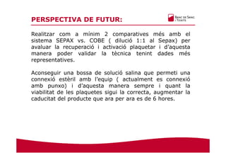 PERSPECTIVA DE FUTUR:
Realitzar com a mínim 2 comparatives més amb el
sistema SEPAX vs. COBE ( dilució 1:1 al Sepax) per
avaluar la recuperació i activació plaquetar i d’aquesta
manera poder validar la tècnica tenint dades més
representatives.
Aconseguir una bossa de solució salina que permeti una
connexió estèril amb l’equip ( actualment es connexió
amb punxo) i d’aquesta manera sempre i quant la
viabilitat de les plaquetes sigui la correcta, augmentar la
caducitat del producte que ara per ara es de 6 hores.
 
