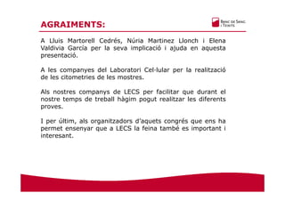 AGRAIMENTS:
A Lluis Martorell Cedrés, Núria Martinez Llonch i Elena
Valdivia García per la seva implicació i ajuda en aquesta
presentació.
A les companyes del Laboratori Cel·lular per la realització
de les citometries de les mostres.
Als nostres companys de LECS per facilitar que durant el
nostre temps de treball hàgim pogut realitzar les diferents
proves.
I per últim, als organitzadors d’aquets congrés que ens ha
permet ensenyar que a LECS la feina també es important i
interesant.
 