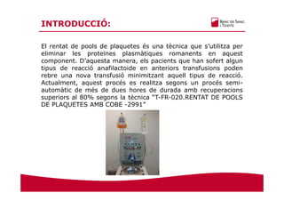 El rentat de pools de plaquetes és una tècnica que s’utilitza per
eliminar les proteïnes plasmàtiques romanents en aquest
component. D’aquesta manera, els pacients que han sofert algun
tipus de reacció anafilactoide en anteriors transfusions poden
rebre una nova transfusió minimitzant aquell tipus de reacció.
Actualment, aquest procés es realitza segons un procés semi-
automàtic de més de dues hores de durada amb recuperacions
superiors al 80% segons la tècnica “T-FR-020.RENTAT DE POOLS
DE PLAQUETES AMB COBE -2991”
INTRODUCCIÓ:
 