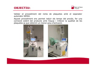 OBJECTIU:
Validar el procediment del renta de plaquetes amb el separador
automàtic SEPAX.
Aquest procediment ens permet reduir els temps del procés, fer una
connexió estèril del producte amb l’equip i millorar la qualitat de les
plaquetes ja que obtenim un menor grau d’activació.
 