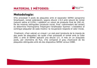 MATERIAL I MÈTODES:
Metodologia:
S’ha processat 4 pools de plaquetes amb el separador SEPAX (programa
Smartwash, rentat estàndard), segons dilució 1:0,5 amb solució de rentat
(solució salina al 0,9%) i establint un volum de producte final de 200 ml.
De les mostres obtingudes (producte inicial, final i sobrenedant del rentat)
es determina l’hemograma mitjançant l’analitzador Sysmex i s’estableix el
contingut plaquetar de cada mostra i la recuperació respecte el valor inicial.
Finalment, s’han valorat un cinquè i un sisè pool (producte de la mescla de
dos pools de plaquetes) els quals s’han processat el rentat amb la Cobe
2991 o amb el SEPAX aplicant una dilució 1/1. A més en un d’aquests
pools, per citometria de flux, s’ha comparat el grau d’activació de les
plaquetes obtingudes amb els dos dispositius SEPAX versus COBE.
 