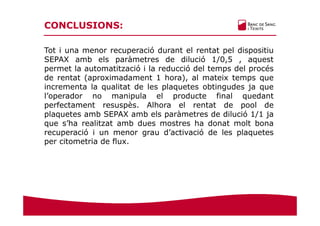 CONCLUSIONS:
Tot i una menor recuperació durant el rentat pel dispositiu
SEPAX amb els paràmetres de dilució 1/0,5 , aquest
permet la automatització i la reducció del temps del procés
de rentat (aproximadament 1 hora), al mateix temps que
incrementa la qualitat de les plaquetes obtingudes ja que
l’operador no manipula el producte final quedant
perfectament resuspès. Alhora el rentat de pool de
plaquetes amb SEPAX amb els paràmetres de dilució 1/1 ja
que s’ha realitzat amb dues mostres ha donat molt bona
recuperació i un menor grau d’activació de les plaquetes
per citometria de flux.
 