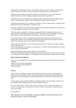 comprimenta com olhar de peixe morto, mas olhando no olho, com uma voz limpa, e consegue brincar
mesmo com quem não conhece. Você é relativamente confiante pelo jeito que cumprimenta.."
"Quando a pessoa é insegura, ela parece se esforçar pra ser aprovada. Eu sei que você é segura em
matéria de quem você é, mas em algumas situações você fica meio insegura de si.."
"Competitiva com as outras mulheres..Sua linguagem corporal muda sempre que uma mulher atraente
aparece. Você não parece o tipo que desvia o olhar quando uma gostosona se aproxima.."
"Uma garota que gosta de sexo..Se o aperto de mão desliza, ou tem um toque sensual, você gosta de sexo.
Me dá sua mão, deixa eu demonstrar.." (Capriche o kino)
"Criteriosa em qualificar os homens..Dá pra falar pelo jeito que você estava olhando pra sua amiga, como
se tivessem julgando o jeito que eu ajo e me comporto."
"Feliz! Seu sorriso é verdadeiro, e você parece genuinamente feliz em conhecer pessoas novas, com
aquela atitude de "Quem sabe que porta pode se abrir?" Aposto que você é bem alegrinha..Pode ter seus
altos e baixos, mas como parece feliz em conhecer gente nova, deve ser feliz em geral."
"Uma rainha do drama. Você faz as pequenas coisas parecerem algo especial, e descreve tudo com
bastante drama..Pode até não ser nenhuma exagerada, mas aposto que você curte um pouco de drama
rolando no seu dia-a-dia, para ter do que falar com as amiguinhas.."
Aproveite para tocar bastante.. Se usar a do "garota que gosta de sexo", improvise pra pegar a mão dela
denovo, com algo como:
"Se você não gostasse de sexo, apertaria a mão desse jeito.." E aperte a mão dela abruptamente, com uma
cara séria (mas sendo engraçado).
Aproveite também para improvisar provocações, como por exemplo:
"Você pode ser confiante na maior parte do tempo..mas não nesse momento." ou "Posso dizer mais sobre
você, mas preciso de mais claridade.." e a leve pela mão para um lugar mais claro para a fase de conforto.
Pings avançados de qualificação:
"Qual a sua nacionalidade?(Você é descendente de alemães/japoneses/indios deve funcionar melhor aqui
no Brasil)
"Quais as suas três melhores qualidades?"
"Você tem algo a mais que a aparência?"
"Qual a sua altura?"
O Clone
"Sabe de uma coisa..Minha ex costumava dizer que todo mundo tem um sósiar em alguma parte do
mundo..como um clone perfeito. Bom, você me lembra demais uma amiga que conheci quando fui no
Rock in Rio.. Ela se chamava Katia, mas todo mundo chamava ela de Cat. Vou te chamar de Cat essa
noite."
"A Cat é uma das pessoas mais divertidas que você poderia conhecer..Ela é bem bonita, mas tinha uma
personalidade incrível também! Me conte duas coisas legais sobre você.."
Eu sei que algumas dessas o Souless tinha citado, mas queria concluir o capitulo 3 oficialmente. O
proximo, está com o Souless. Não apressem o homem, e lembrem-se que pontos de reputação são um
ótimo incentivo
Fim do capitulo 3.
Bom rapaziada, sem mais delongas, o esperado Capítulo 4 do Routines book com as
rotinas de atração. Usem com moderação!
 