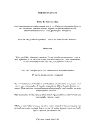 Rotinas de Atração
Rotina das Sombrancelhas
Esta rotina combina muitos elementos de uma só vez. Ela lhe permite ensinar algo sobre
ela a ela mesma e a natureza humana, enquanto te ajuda a demonstrar valor
demonstrando uma intuição social, pré-seleção e inteligência.
“Você tem uma face muito expressiva... aposto que é uma péssima mentirosa!”
(Resposta)
“Sério.. você já fez alguma apresentação? Porque é realmente interessante... a parte
mais importante de ser um ator é ter uma face muito expressiva. Visual e treinamento
são obviamente importantes, mas uma face expressiva é crucial!
"Certo, você consegue mover suas sombrancelhas independentemente?"
(A maioria das pessoas não conseguem)
“Vê, você poderia/não poderia fazer comédia! Para ser comediante você precisa saber
mover suas sombrancelhas de maneira independente. Olhe a Jannifer Aninston por
exemplo. Ela é muito boa em comédia porque ela tem aquelas sombrancelhas que estão
sempre fazendo este olhar...”
(Dê a ela um olhar duvidoso [ele se refere dizendo “quizzical look”, estilo “levanta uma
sombrancelha e abaixa a outra]
“Minha ex namorada era russa, e ela estava sempre tentando se tornar uma atriz, mas
ela simplesmente não conseguia fazê-lo, porque ela tinha a típica face russa, você sabe,
aquela expressão que os russos tem.”
(Faça uma cara de sério, frio)
 