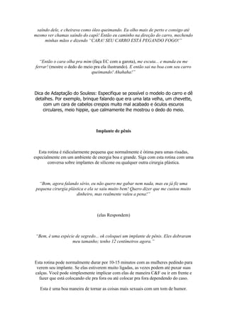 saíndo dele, e cheirava como óleo queimando. Eu olho mais de perto e consigo até
mesmo ver chamas saíndo do capô! Então eu caminho na direção do carro, mechendo
minhas mãos e dizendo “CARA! SEU CARRO ESTÁ PEGANDO FOGO!”
“Então o cara olha pra mim (faça EC com a garota), me escuta... e manda eu me
ferrar! (mostre o dedo do meio pra ela ilustrando). E então sai na boa com seu carro
queimando! Ahahaha!”
Dica de Adaptação do Souless: Especifique se possível o modelo do carro e dê
detalhes. Por exemplo, brinque falando que era uma lata velha, um chevette,
com um cara de cabelos crespos muito mal acabado e óculos escuros
circulares, meio hippie, que calmamente lhe mostrou o dedo do meio.
Implante de pênis
Esta rotina é ridicularmente pequena que normalmente é ótima para umas risadas,
especialmente em um ambiente de energia boa e grande. Siga com esta rotina com uma
conversa sobre implantes de silicone ou qualquer outra cirurgia plástica.
“Bom, agora falando sério, eu não quero me gabar nem nada, mas eu já fiz uma
pequena cirurgia plástica e ela se saiu muito bem! Quero dizer que me custou muito
dinheiro, mas realmente valeu a pena!”
(elas Respondem)
“Bem, é uma espécie de segredo... ok coloquei um implante de pênis. Eles dobraram
meu tamanho; tenho 12 centímetros agora.”
Esta rotina pode normalmente durar por 10-15 minutos com as mulheres pedindo para
verem seu implante. Se elas estiverem muito ligadas, as vezes podem até puxar suas
calças. Você pode simplesmente implicar com elas de maneira C&F ou ir em frente e
fazer que está colocando ele pra fora ou até colocar pra fora dependendo do caso.
Esta é uma boa maneira de tornar as coisas mais sexuais com um tom de humor.
 
