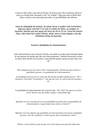 Comece a falar sobre o que elas já fizeram. Se houver uma vibe sexual boa, aperte os
seios ou a bunda delas checando se são “de verdade”. Diga que acha os lábios dela
falsos e beije-a como desculpa para saber. As possibilidades são infinitas.
Dicas de Adaptação do Souless: Se quiser tornar o quadro mais humorístico,
diga que agora você tem 4 cm que é o dobro de antes, ou exagere no
tamanho, dizendo que tem agora em torno de 20 ou 25 cm. Como ele mesmo
falou, esta rotina tem meios infinitos, afinal, sexo e coisas ligadas a ele são
infindáveis fontes de assuntos.
Pessoal vs Qualidades de relacionamentos
Está é primeiramente uma rotina de Atração, mas pode ser usada como transição depois
de um openner de opinião que lide com relacionamentos. Também lhe permite escutar
as idéias delas durante um encontro, o que pode lhe ajudar a pensar no que fazer com
ela.
“Meu amigo(a) tem esta teoria sobre relacionamentos. Ele/Ela diz que existem as
qualidades pessoas e as qualidades de relacionamentos,
As qualidades pessoas são as coisas que lhe deixam atraídas aquela pessoa, “Ele é
charmoso? Divertido? Carismático?” este tipo de coisa. É o que te faz dar atenção a
ele.
As qualidades de relacionamento são coisas do tipo: “Ele é fiel? Ele aparece na hora
certa? Dorme com sua melhor amiga?’ coisas deste tipo.
"Quando você sai com uma pessoa com qualidades pessoais mas sem qualidades de
relacionamento, é apaixonante mas caótico e instável."
"Quando você tem alguém com qualidades de relacionamento mas menos qualidades
pessoais, elas são confiáveis e valem a pena, mas extremamente chatos."
"Então, a teoria dela(e) é que até que você ache uma pessoa que não tenha uma
 
