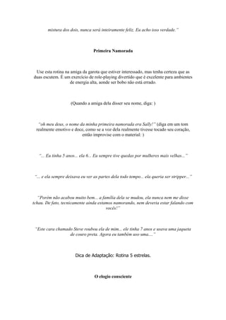 mistura dos dois, nunca será inteiramente feliz. Eu acho isso verdade.”
Primeira Namorada
Use esta rotina na amiga da garota que estiver interessado, mas tenha certeza que as
duas escutem. É um exercício de role-playing divertido que é excelente para ambientes
de energia alta, aonde ser bobo não está errado.
(Quando a amiga dela disser seu nome, diga: )
“oh meu deus, o nome da minha primeira namorada era Sally!” (diga em um tom
realmente emotivo e doce, como se a voz dela realmente tivesse tocado seu coração,
então improvise com o material: )
“... Eu tinha 5 anos... ela 6... Eu sempre tive quedas por mulheres mais velhas...”
“... e ela sempre deixava eu ver as partes dela todo tempo... ela queria ser stripper...”
“Porém não acabou muito bem... a família dela se mudou, ela nunca nem me disse
tchau. De fato, tecnicamente ainda estamos namorando, nem deveria estar falando com
vocês!”
“Este cara chamado Steve roubou ela de mim... ele tinha 7 anos e usava uma jaqueta
de couro preta. Agora eu também uso uma....”
Dica de Adaptação: Rotina 5 estrelas.
O elogio consciente
 