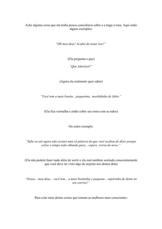 Ache alguma coisa que ela tenha pouca consciência sobre a a traga a tona. Aqui estão
alguns exemplos:
“Oh meu deus! Acabei de notar isto!”
(Ela pergunta o que)
“Que Adorável!”
(Agora ela realmente quer saber)
“Você tem a mais bonita....pequenina...mordidinha de lábio.”
(Ela fica vermelha e então cobre seu rosto com as mãos)
Ou outro exemplo:
“Sabe eu até agora não escutei uma só palavra do que você acabou de dizer porque
estive o tempo todo olhando para... espere, sorria de novo.”
(Ela não poderá fazer nada além de sorrir e ela está também sentindo conscientemente
que você deve ter visto algo de nojento nos dentes dela)
“Nossa... meu deus... você tem... a mais bonitinha e pequena... sujeirinha de dente no
seu sorriso!”
Para criar mais destas coisas que tornam as mulheres mais conscientes:
 
