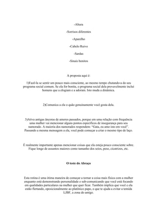 -Altura
-Sorrisos diferentes
-Aparelho
-Cabelo Ruivo
-Sardas
-Sinais bonitos
A proposta aqui é:
1)Fazê-la se sentir um pouco mais consciente, ao mesmo tempo chutando-a do seu
programa social comum. Se ela for bonita, o programa social dela provavelmente inclui
homens que a elogiam e a adoram. Isto muda a dinâmica.
2)Comunica a ela o quão genuinamente você gosta dela.
3)Ativa antigas âncoras de amores passados, porque em uma relação com frequência
uma mulher vai mencionar alguns pontos específicos de insegurança para seu
namorado. A maioria dos namorados respondem: “Gata, eu amo isto em você”.
Passando a mesma mensagem a ela, você pode começar a criar o mesmo tipo de laço.
É realmente importante apenas mencionar coisas que ela esteja pouco consciente sobre.
Fique longe de assuntos maiores como tamanho dos seios, peso, cicatrizes, etc.
O teste do Abraço
Esta rotina é uma ótima maneira de começar a tornar a coisa mais física com a mulher
enquanto está demonstrando personalidade e sub-comunicando que você está focando
em qualidades particulares na mulher que quer ficar. Também implica que você e ela
estão flertando, oposicionalmente ao platônico papo, o que te ajuda a evitar a temida
LJBF, a zona do amigo.
 