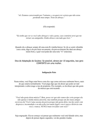 “ok. Estamos conversando por 5 minutos, e eu quero ter certeza que não estou
perdendo meu tempo. Teste do abraço.”
(Ela responde)
“Eu tenho que ver se você sabe abraçar e vale a pena, caso contrário terei que me
tornar seu amiguinho. Então abrace com tudo que tiver.”
Quando ela o abraçar sempre dê uma nota B- (média-baixa). Se ela se sentir ofendida
com a nota, diga a ela pra fazer novamente; ela provavelmente lhe dará um abraço
muito bom, o qual você pode dar uma nota “A” (máxima).
Dica de Adaptação do Souless: Se possível, abrace por 10 segundos, isso gera
CONFORTO em uma mulher.
Indignação Puto
Nesta rotina, você finge estar bravo com ela e age como estivesse realmente bravo, mais
do que estaria normalmente. Você pega algo que ela disser que pode ser mal
interpretado e sobre-reage a isto de propósito. Por exemplo, se ela disser que não gosta
da música que está tocando:
“Você não gosta desta música!? Bem, posso ver que não vamos dar certo porque ela
não apenas é minha música favorita, mas também porque um dos meus amigos
escreveu ela! Você é uma sacana da porra porque não gosta dela e me faz sentir com
desprezo e incomodado e eu não acho isso muito legal e vou ir para o divórcio com
você, e nunca, NUNCA mais irei falar com você!”
Seja engraçado. Ela no começo vai pensar que realmente você está falando sério, mas
depois de pensar alguns segundos, vai dar grandes risadas.
 