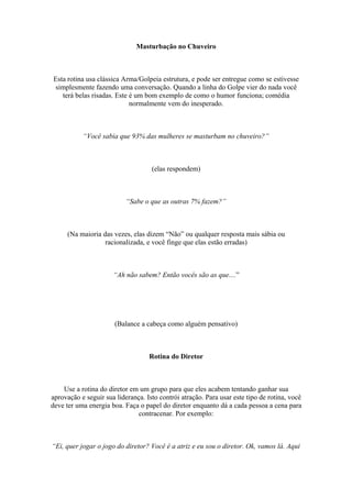 Masturbação no Chuveiro
Esta rotina usa clássica Arma/Golpeia estrutura, e pode ser entregue como se estivesse
simplesmente fazendo uma conversação. Quando a linha do Golpe vier do nada você
terá belas risadas. Este é um bom exemplo de como o humor funciona; comédia
normalmente vem do inesperado.
“Você sabia que 93% das mulheres se masturbam no chuveiro?”
(elas respondem)
“Sabe o que as outras 7% fazem?”
(Na maioria das vezes, elas dizem “Não” ou qualquer resposta mais sábia ou
racionalizada, e você finge que elas estão erradas)
“Ah não sabem? Então vocês são as que....”
(Balance a cabeça como alguém pensativo)
Rotina do Diretor
Use a rotina do diretor em um grupo para que eles acabem tentando ganhar sua
aprovação e seguir sua liderança. Isto contrói atração. Para usar este tipo de rotina, você
deve ter uma energia boa. Faça o papel do diretor enquanto dá a cada pessoa a cena para
contracenar. Por exemplo:
“Ei, quer jogar o jogo do diretor? Você é a atriz e eu sou o diretor. Ok, vamos lá. Aqui
 