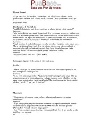 Grande Souless!
As que você tiver já traduzidas, coloca aí para nós, afinal nosso esforço é muito
precioso para fazermos duas vezes o mesmo trabalho. Temos que fazer só aquilo que
ninguêm fez antes
Bisbilhotar no E-Mail alheio
"Você bisbilhotaria o e-mail do seu namorado se achasse que ele está te traindo?"
Resposta...
"Meu amigo Thiago suspeitando da namorada dele, e contratou um cara pra hackear o e-
mail dela..Meio desesperado o cara..Mas no fim das contas, ele descobriu que ela estava
mesmo traindo ele. Agora ele tá em duvida se conta que descobriu tudo no e-mail dela,
ou se termina sem dar explicações."
Resposta...
"Se ele terminar do nada, todo mundo vai achar estranho.. Eles já tão juntos a dois anos.
Mas se ele falar que leu o e-mail dela, ela vai usar isso pra virar o jogo, mudando o
assunto pro fato dele ter hackeado o e-mail. Essa é uma tática brilhante de vocês
mulheres. Jogar a culpa no cara mesmo quando vocês estão erradas."
Resposta...
"Você com certeza faria isso..." (para a alvo)
Rotinas para Openers (todas acima do prize mais essas)
Dúvida
“Moças, vocês que são provavelmente acostumadas com isso, como eu posso dar um
fora numa pessoa sem magoá-la?”
Resposta
“É que bem, uma amiga minha a XXX queria me apresentar para uma amiga dela, que
aparentemente estava interessada em me conhecer (nem sei como, orkut hoje em dia
causa coisas assim), enfim, ela até que é bonita! Mas simplesmente não faz meu estilo,
não bate entende? O que eu poderia dizer?”
Maquiagem
“Ei garotas, me digam uma coisa, mulheres sabem quando a outra está usando
maquiagem?”
Resposta
“É que é engraçado, perguntei isso numa mesa uma vez e praticamente todos homens
disseram que não, enquanto simplesmente TODAS mulheres disseram que sim!”
(Para o alvo) “E você, está com maquiagem?”
-Sim: “Faça assim com a mão: (mostre a palma, quando ela fizer dê um tapinha na mão
dela) Isto é por trapacear!
ou
visite agora a comunidade pua puabase.com
 