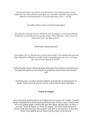 está sua motivação- você está na casa de sua avó, você recém terminou com seu
namorado, você está comendo seu mingau, você está muito chateada, sua avó não se
importa e está perguntando se você não pode levar o lixo, e.. AÇÃO!”
(A mulher realiza a cena e você lhe dá uma crítica)
“Eu achei que seria bom você ter entrado na vibe do mingau, você tem que realmente
demonstrar essa batalha interna um pouco mais. Pense sobre isso, volte, retorne na
semana que vem e nos diga como foi.”
(Então diga a alguém próximo)
“Certo agora você é o Jim Morrison, está em um elevador, está viajando mais que uma
pipa (chapado) e bêbado pra caralho. Então esta garota passa por você e você quer
que ela te dê uma chupada, E AÇÃO!”
Definitivamente inclua o homem do grupo dela nesta rotina. Mostrar a ela que homens
do grupo dela seguem as suas direções vai geralmente torná-la muito mais atraída a
você.
A próxima coisa a se pensar são mais algumas cenas para dar as outras pessoas do
grupo. Tenha certeza de que elas vêm até você de maneira muito espontânea.
O nome de Stripper
Esta é uma rotina fantástica para se usar depois de trocar nomes com a mulher. Também
lhe dá a oportunidade de puxar um pouco de humor para um trote, o que é sempre muito
útil se você planeja pegar o telefone dela para ligar depois. Quando ligar e se referir a
ela como “Nome do Rapaz” ou “Nome do stripper”, ela irá dar risadas retornar ao
mesmo estado emocional que estava quando vocês dois se encontraram e se divertiram
juntos. Você também deveria chamá-la pelos nomes o resto da noite.
 