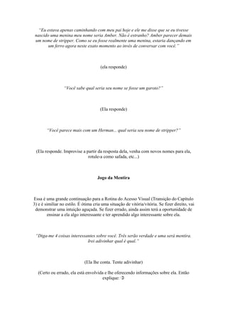 “Eu estava apenas caminhando com meu pai hoje e ele me disse que se eu tivesse
nascido uma menina meu nome seria Amber. Não é estranho? Amber parecer demais
um nome de stripper. Como se eu fosse realmente uma menina, estaria dançando em
um ferro agora neste exato momento ao invés de conversar com você.”
(ela responde)
“Você sabe qual seria seu nome se fosse um garoto?”
(Ela responde)
“Você parece mais com um Herman... qual seria seu nome de stripper?”
(Ela responde. Improvise a partir da resposta dela, venha com novos nomes para ela,
rotule-a como safada, etc...)
Jogo da Mentira
Essa é uma grande continuação para a Rotina do Acesso Visual (Transição do Capítulo
3) e é similiar no estilo. É ótima cria uma situação de vitória/vitória. Se fizer direito, vai
demonstrar uma intuição aguçada. Se fizer errado, ainda assim terá a oportunidade de
ensinar a ela algo interessante e ter aprendido algo interessante sobre ela.
“Diga-me 4 coisas interessantes sobre você. Três serão verdade e uma será mentira.
Irei adivinhar qual é qual.”
(Ela lhe conta. Tente adivinhar)
(Certo ou errado, ela está envolvida e lhe oferecendo informações sobre ela. Então
explique: 
 