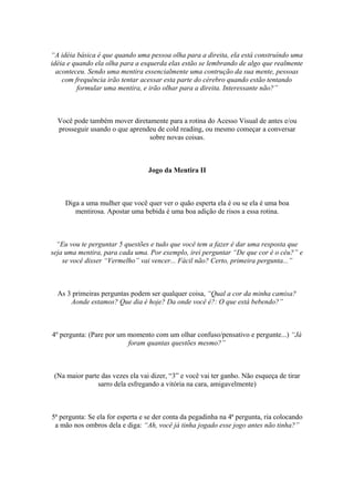 “A idéia básica é que quando uma pessoa olha para a direita, ela está construíndo uma
idéia e quando ela olha para a esquerda elas estão se lembrando de algo que realmente
aconteceu. Sendo uma mentira essencialmente uma contrução da sua mente, pessoas
com frequência irão tentar acessar esta parte do cérebro quando estão tentando
formular uma mentira, e irão olhar para a direita. Interessante não?”
Você pode também mover diretamente para a rotina do Acesso Visual de antes e/ou
prosseguir usando o que aprendeu de cold reading, ou mesmo começar a conversar
sobre novas coisas.
Jogo da Mentira II
Diga a uma mulher que você quer ver o quão esperta ela é ou se ela é uma boa
mentirosa. Apostar uma bebida é uma boa adição de risos a essa rotina.
“Eu vou te perguntar 5 questões e tudo que você tem a fazer é dar uma resposta que
seja uma mentira, para cada uma. Por exemplo, irei perguntar “De que cor é o céu?” e
se você disser “Vermelho” vai vencer... Fácil não? Certo, primeira pergunta...”
As 3 primeiras perguntas podem ser qualquer coisa, “Qual a cor da minha camisa?
Aonde estamos? Que dia é hoje? Da onde você é?: O que está bebendo?”
4º pergunta: (Pare por um momento com um olhar confuso/pensativo e pergunte...) “Já
foram quantas questões mesmo?”
(Na maior parte das vezes ela vai dizer, “3” e você vai ter ganho. Não esqueça de tirar
sarro dela esfregando a vitória na cara, amigavelmente)
5ª pergunta: Se ela for esperta e se der conta da pegadinha na 4ª pergunta, ria colocando
a mão nos ombros dela e diga: “Ah, você já tinha jogado esse jogo antes não tinha?”
 