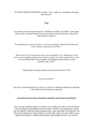 Ela MUITO PROVAVELMENTE vai dizer “Não!” então ria, você ganhou. Prossiga
provocando-a.
Fuja
Esta rotina o torna um desafio para ela, e também irá render a ela risadas. Como quase
todas rotinas, você pode improvisar em torno deste assunto facilmente e não precisa
seguir palavra-a-palavra.
“Eu simplesmente seria terrível para você. Sou um drogado. Apenas lhe machucaria..
Fuja, enquanto ainda pode, garotinha,”
“Sabe de uma coisa? Precisamos achar um cara legal pra você. Alguém que irá lhe
trazer sopa de galinha quando estiver doente e segurar sua bolsa enquanto for na loja
de vasos [Pottery barn, não sei traduzir. De qualquer maneira mude se achar
estranho] .Que tal ele?"
(Aponte para um sujeito médio, com uma aparência meio “dã”)
“Ele parece perfeito.”
Aja como se fosse apresentar ela a ele, ou, se estiver se sentindo aventureiro o suficiente
e ele realmente não for atraente, apresente.
Assassinar/Casar/Transar (Também conhecida como Fuder/Casar/Matar)
Este é um jogo realmente legal de se brincar com a mulher que entra na onda do humor
e lhe cria grandes oportunidades para provocação. Também, você pode pegar a garota
que está falando e andar pelo lugar enquanto joga o jogo, apontando várias pessoas. Isto
lhe permite também que outras mulheres no recinto lhe vejam com outra mulher (o que
implica pré-0seleção) e também pode lhe dar a oportunidade de ficar a sós com ela.
 