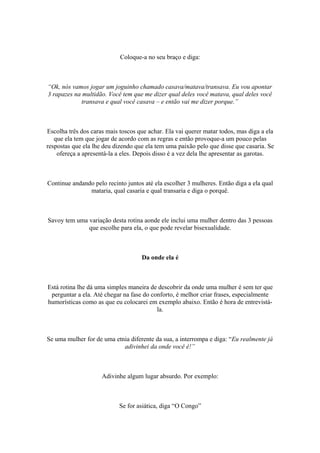 Coloque-a no seu braço e diga:
“Ok, nós vamos jogar um joguinho chamado casava/matava/transava. Eu vou apontar
3 rapazes na multidão. Você tem que me dizer qual deles você matava, qual deles você
transava e qual você casava – e então vai me dizer porque.”
Escolha três dos caras mais toscos que achar. Ela vai querer matar todos, mas diga a ela
que ela tem que jogar de acordo com as regras e então provoque-a um pouco pelas
respostas que ela lhe deu dizendo que ela tem uma paixão pelo que disse que casaria. Se
ofereça a apresentá-la a eles. Depois disso é a vez dela lhe apresentar as garotas.
Continue andando pelo recinto juntos até ela escolher 3 mulheres. Então diga a ela qual
mataria, qual casaria e qual transaria e diga o porquê.
Savoy tem uma variação desta rotina aonde ele inclui uma mulher dentro das 3 pessoas
que escolhe para ela, o que pode revelar bisexualidade.
Da onde ela é
Está rotina lhe dá uma simples maneira de descobrir da onde uma mulher é sem ter que
perguntar a ela. Até chegar na fase do conforto, é melhor criar frases, especialmente
humorísticas como as que eu colocarei em exemplo abaixo. Então é hora de entrevistá-
la.
Se uma mulher for de uma etnia diferente da sua, a interrompa e diga: “Eu realmente já
adivinhei da onde você é!”
Adivinhe algum lugar absurdo. Por exemplo:
Se for asiática, diga “O Congo”
 