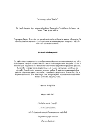 Se for negra, diga “Coréia”
Se ela obviamente tiver sotaque alemão ou Russo, diga Austrália ou Inglaterra ou
Flórida. Você pegou a idéia.
Assim que ela rir e discordar, ela normalmente vai se voluntariar a dar a informação. Se
ela não fizer isso, então você pode perguntar a famosa pergunta sem graça: “Ok, da
onde você realmente é então?”
Respondendo Perguntas
Se você estiver demonstrando as qualidades que demonstramos anteriormente no início
deste capítulo, as quais essas rotinas de Atração estão designadas a lhe ajudar a fazer, as
meninas com frequência irão demonstrar interesse lhe perguntando perguntas pessoais.
Responder essas perguntas diretamente pode reduzir a energia e a tensão da sua
interação. Quando estas perguntas surgirem na fase de atração, uma estratégia é de
primeiro dar uma resposta engraçada, e quando elas perguntarem denovo, lhes dar a
resposta verdadeira. Voê pode surgir com insegurança ou incerteza se ficar evitando
demais responder até certo ponto.
“Falsas” Respostas
O que você faz?
-Trabalho no McDonalds
-Sou modelo de mãos.
-- Eu bebo demais e contribuo pouco pra sociedade
- Eu gosto de jogos de azar.
-- Durmo...bastante.
 