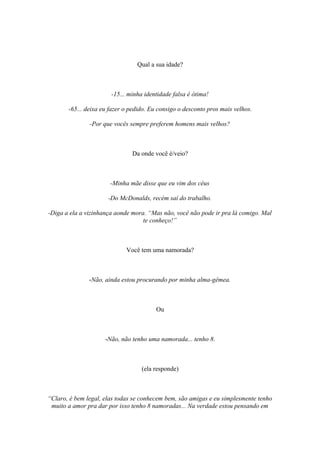 Qual a sua idade?
-15... minha identidade falsa é ótima!
-65... deixa eu fazer o pedido. Eu consigo o desconto pros mais velhos.
-Por que vocês sempre preferem homens mais velhos?
Da onde você é/veio?
-Minha mãe disse que eu vim dos céus
-Do McDonalds, recém saí do trabalho.
-Diga a ela a vizinhança aonde mora. “Mas não, você não pode ir pra lá comigo. Mal
te conheço!”
Você tem uma namorada?
-Não, ainda estou procurando por minha alma-gêmea.
Ou
-Não, não tenho uma namorada... tenho 8.
(ela responde)
“Claro, é bem legal, elas todas se conhecem bem, são amigas e eu simplesmente tenho
muito a amor pra dar por isso tenho 8 namoradas... Na verdade estou pensando em
 