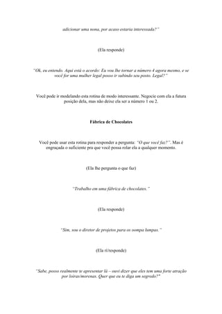 adicionar uma nona, por acaso estaria interessada?”
(Ela responde)
“Ok, eu entendo. Aqui está o acordo: Eu vou lhe tornar a número 4 agora mesmo, e se
você for uma mulher legal posso ir subindo seu posto. Legal?”
Você pode ir modelando esta rotina de modo interessante. Negocie com ela a futura
posição dela, mas não deixe ela ser a número 1 ou 2.
Fábrica de Chocolates
Você pode usar esta rotina para responder a pergunta: “O que você faz?”. Mas é
engraçada o suficiente pra que você possa rolar ela a qualquer momento.
(Ela lhe pergunta o que faz)
“Trabalho em uma fábrica de chocolates.”
(Ela responde)
“Sim, sou o diretor de projetos para os oompa lumpas.”
(Ela rí/responde)
“Sabe, posso realmente te apresentar lá – ouvi dizer que eles tem uma forte atração
por loiras/morenas. Quer que eu te diga um segredo?"
 