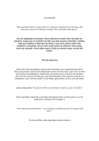 (ela responde)
“Eles mataram Charlie e agora estão no controle do suprimento de chocolate. Eles
deixaram o governo realmente assutado. Eles comandam tudo agora!”
Dica de adaptação do Souless: Como estamos no brasil, falar isto pode ser
estranho. Sugiro que ao contrário de dizer que eles querem comandar o estado,
diga que trabalha na filial aqui do Brasil, e que ouviu planos sobre eles
invadirem a amazônia. Dá pra rolar muito humor se adicionar mais coisas,
como por exemplo: Como saber quem é índio ou oompa lumpa, os dois são
anões!
Teste de Esperteza
Está rotina é boa em qualquer lugar da fase de atração, mas é especialmente útil no
final, já que muda o tom da conversação para aonde você foca nela, o que você vai fazer
mais na fase de qualificação. Ainda assim, esta rotina é leve e não deve ser tomada a
sério. Ela faz com que ela saiba que você está colocando o foco nela por causa de sua
inteligência e que você tem caráter. Se ela falhar, apenas deixe de leve, mas não abuse.
(para a amiga dela) “Eu preciso saber se esta menina é esperta, o que você acha?”
(Elas respondem. Então fale a elas fatos obviamente falsos ou frases para ver se ela
pode dizer a diferença. Por exemplo: )
“Você sabia que quando dorme... seu coração na verdade para por 45 minutos toda
noite?”
(Se ela acreditar, então diga alguns minutos depois)
 