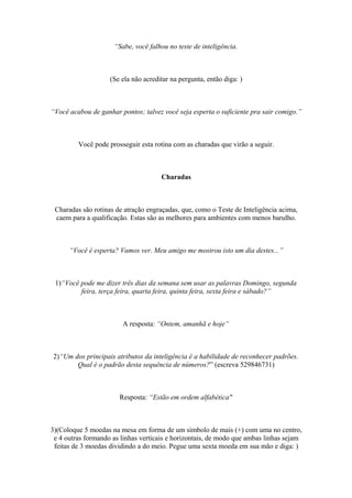 “Sabe, você falhou no teste de inteligência.
(Se ela não acreditar na pergunta, então diga: )
“Você acabou de ganhar pontos; talvez você seja esperta o suficiente pra sair comigo.”
Você pode prosseguir esta rotina com as charadas que virão a seguir.
Charadas
Charadas são rotinas de atração engraçadas, que, como o Teste de Inteligência acima,
caem para a qualificação. Estas são as melhores para ambientes com menos barulho.
“Você é esperta? Vamos ver. Meu amigo me mostrou isto um dia destes...”
1)“Você pode me dizer três dias da semana sem usar as palavras Domingo, segunda
feira, terça feira, quarta feira, quinta feira, sexta feira e sábado?”
A resposta: “Ontem, amanhã e hoje”
2)“Um dos principais atributos da inteligência é a habilidade de reconhecer padrões.
Qual é o padrão desta sequência de números?” (escreva 529846731)
Resposta: “Estão em ordem alfabética"
3)(Coloque 5 moedas na mesa em forma de um símbolo de mais (+) com uma no centro,
e 4 outras formando as linhas verticais e horizontais, de modo que ambas linhas sejam
feitas de 3 moedas dividindo a do meio. Pegue uma sexta moeda em sua mão e diga: )
 