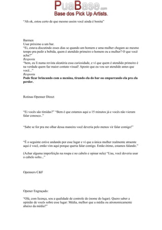 “Ah ok, estou certo de que mesmo assim você ainda é bonita”
Barmen
Usar próximo a um bar.
“Ei, estava discutindo esses dias se quando um homem e uma mulher chegam ao mesmo
tempo pra pedir a bebida, quem é atendido primeiro o homem ou a mulher? O que você
acha?”
Resposta
“bem, eu lí numa revista aleatória essa curiosidade, e ví que quem é atendido primeiro é
na verdade quem faz maior contato visual! Aposto que eu vou ser atendido antes que
você...”
Resposta
Pode ficar brincando com a menina, tirando ela do bar ou empurrando ela pra ela
perder.
Rotinas Openner Direct
“Ei vocês são tímidas?” “Bem é que estamos aqui a 15 minutos já e vocês não vieram
falar conosco..”
“Sabe se for pra me olhar dessa maneira você deveria pelo menos vir falar comigo!”
“É o seguinte estive andando por esse lugar e ví que a única mulher realmente atraente
aqui é você, então vim aqui porque queria falar contigo. Então ótimo, estamos falando.”
(Achar alguma imperfeição na roupa e no cabelo e opinar nela) “Uau, você deveria usar
o cabelo solto...”
Openners C&F
Opener Engraçado:
“Olá, com licença, sou a qualidade de controle do (nome do lugar). Quero saber a
opinião de vocês sobre esse lugar: Média, melhor que a média ou atronomicamente
abaixo da média?”
 